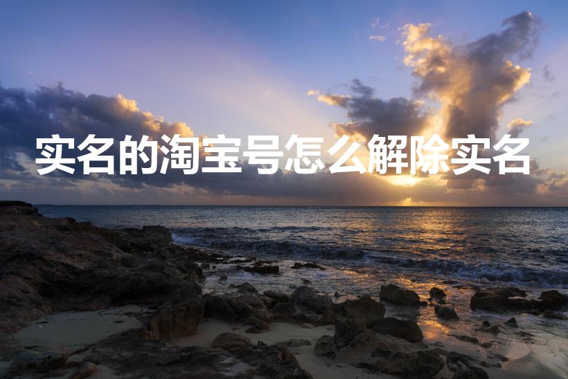 实名的淘宝号怎么解除实名（淘宝怎么解除实名认证）