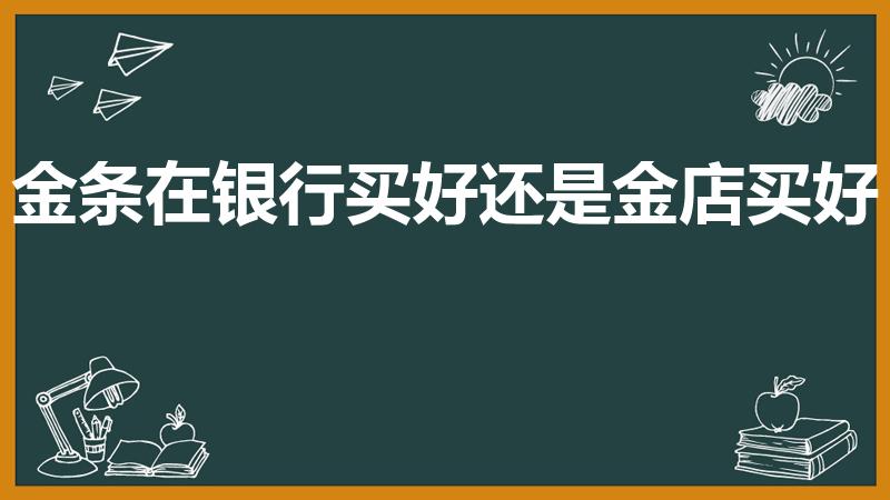 金条在银行买好还是金店买好（买银行金条还是金店的好）