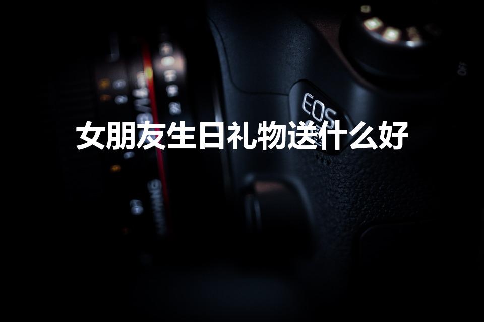 女朋友生日礼物送什么好（女朋友生日送什么礼物好）