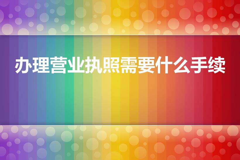 办理营业执照需要什么手续（办理营业执照需要哪些东西）