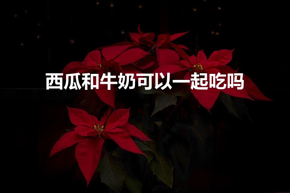 西瓜和牛奶可以一起吃吗（西瓜和牛奶能一起吃吗）