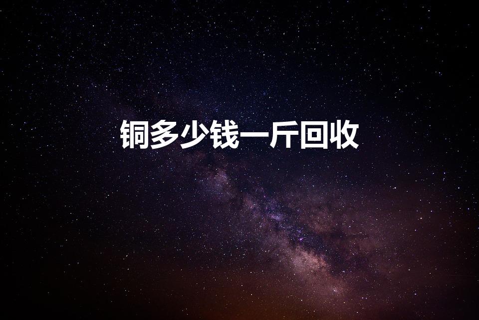 铜多少钱一斤回收（紫铜回收多少钱一斤）