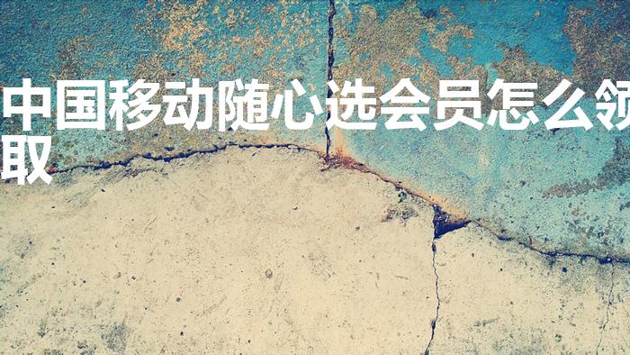 中国移动随心选会员怎么领取（随心选会员怎么领取）