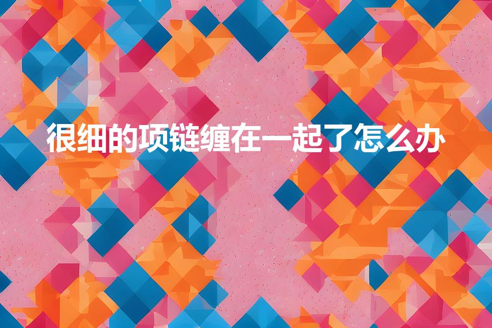 很细的项链缠在一起了怎么办（很细的项链打结了怎么办）