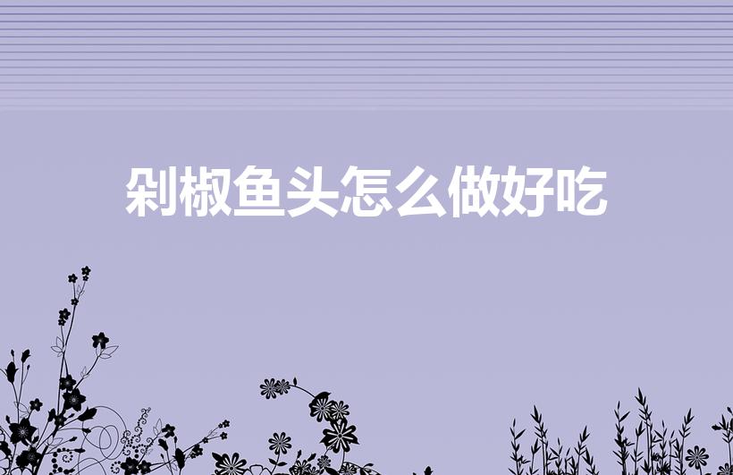 剁椒鱼头怎么做好吃（剁椒鱼头的家常做法）