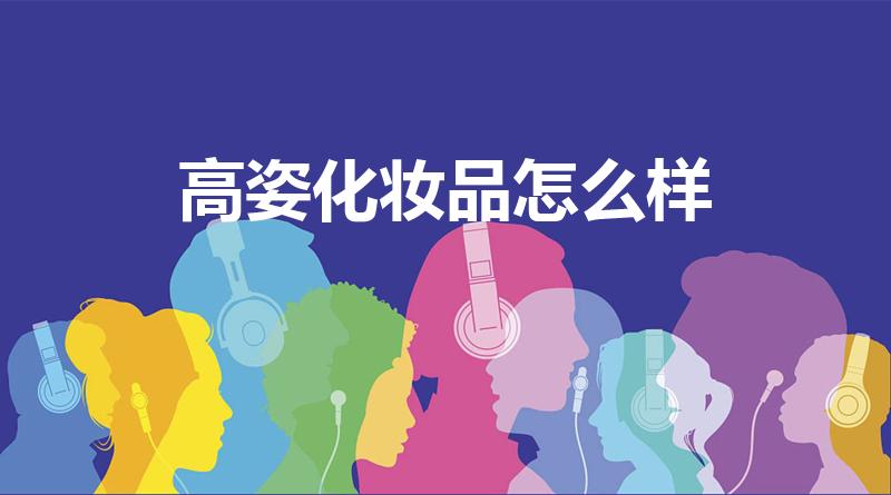 高姿化妆品怎么样（高姿的护肤品怎么样,高姿护肤品好用吗）