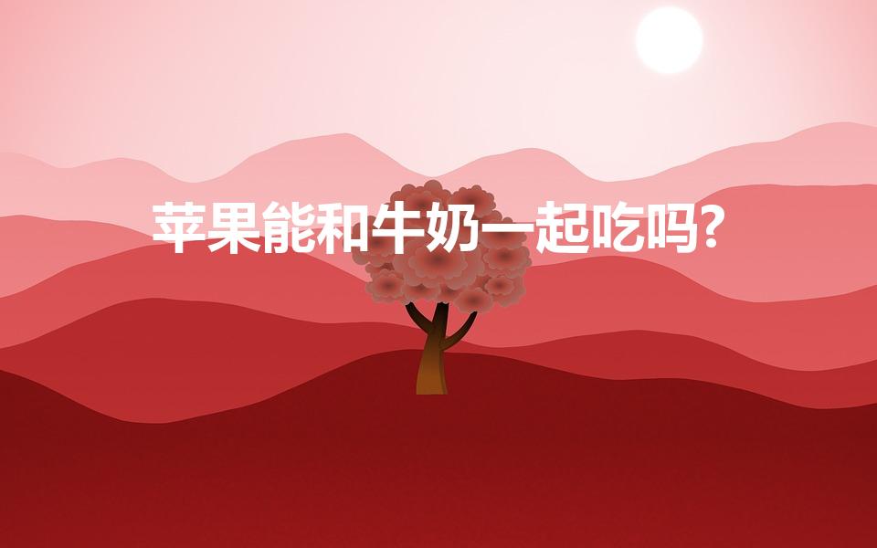 苹果能和牛奶一起吃吗?（牛奶能和苹果一起吃吗）