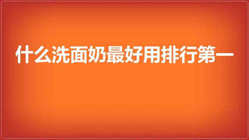 什么洗面奶最好用排行第一（国产洗面奶排行榜10强）
