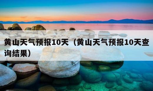 黄山天气预报10天？黄山天气预报10天查询结果