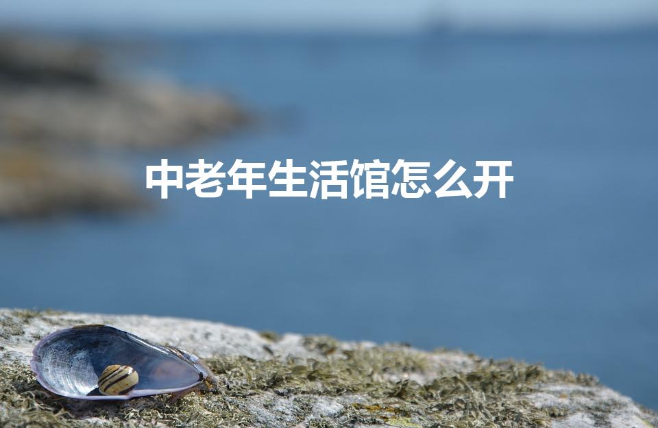 中老年生活馆怎么开（中老年生活馆的运营怎么样）