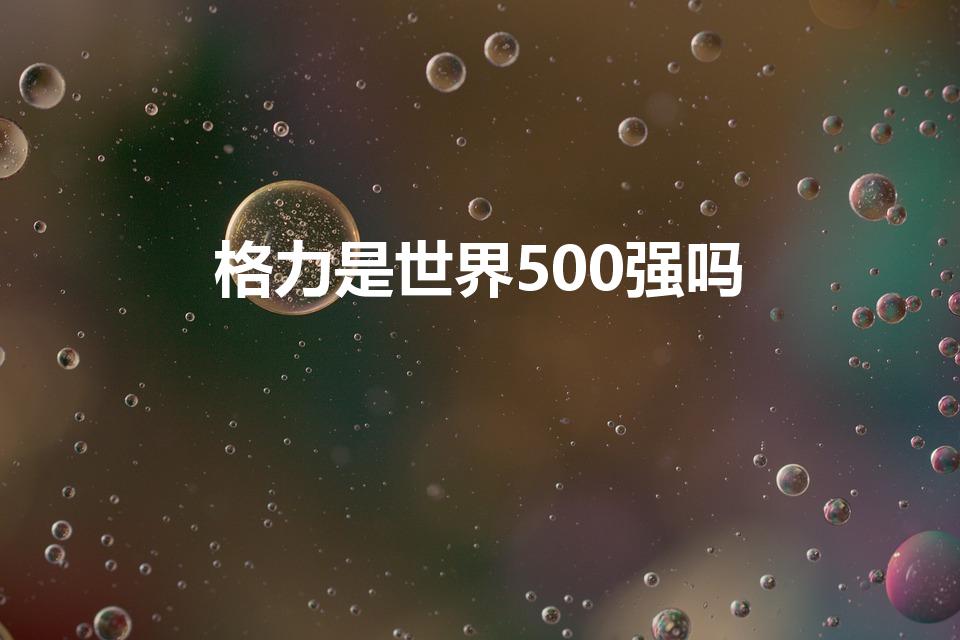 格力是世界500强吗（格力是不是世界五百强）