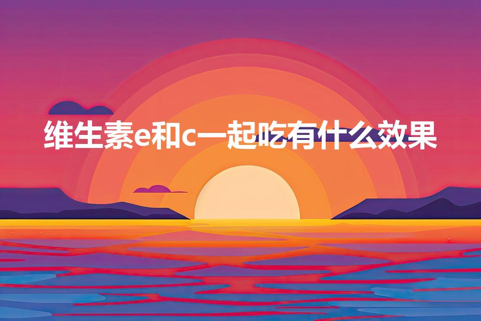 维生素e和c一起吃有什么效果（维E和维C可以一起吃吗）