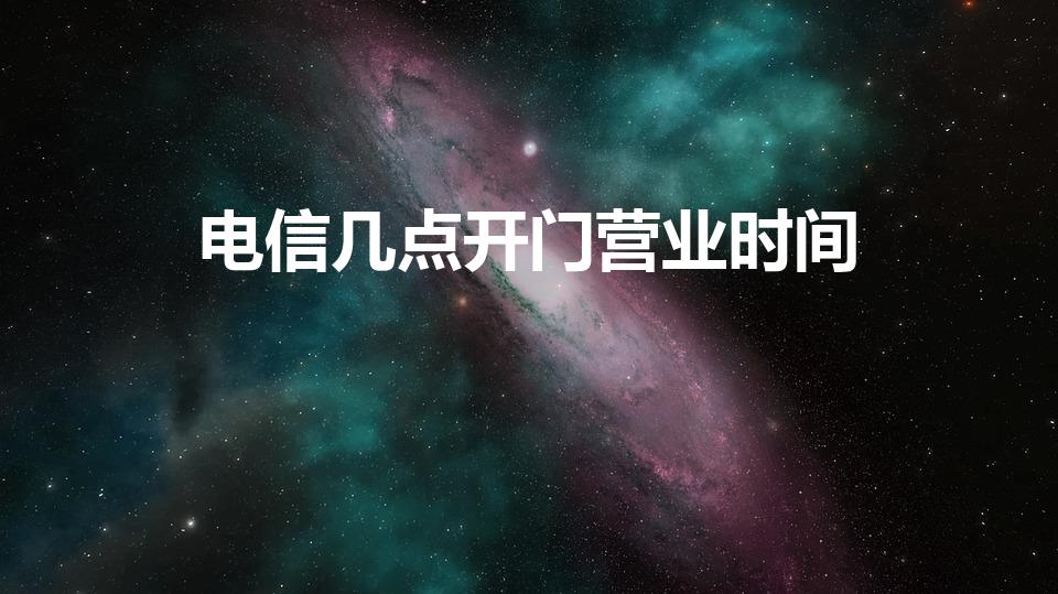 电信几点开门营业时间（电信营业厅早上几点开门）