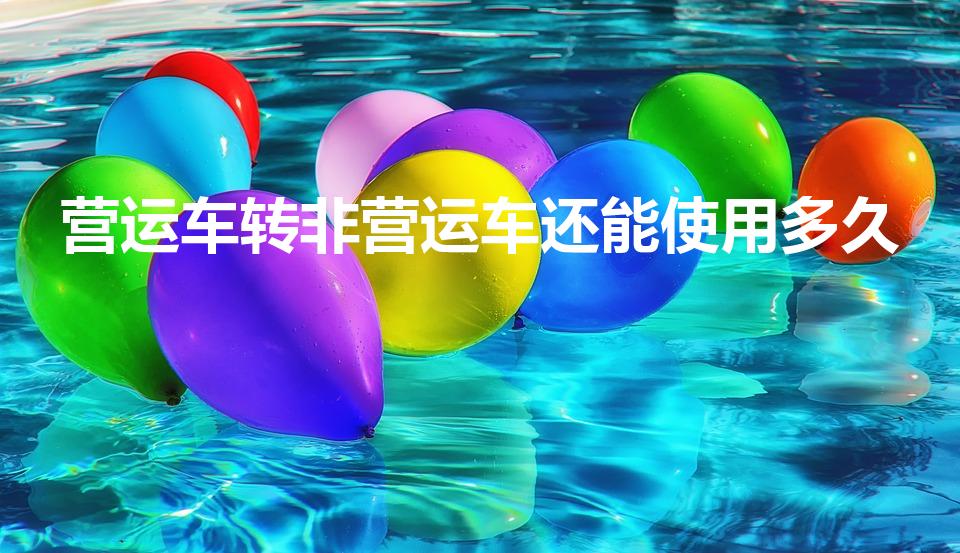 营运车转非营运车还能使用多久（营转非车辆报废年限）