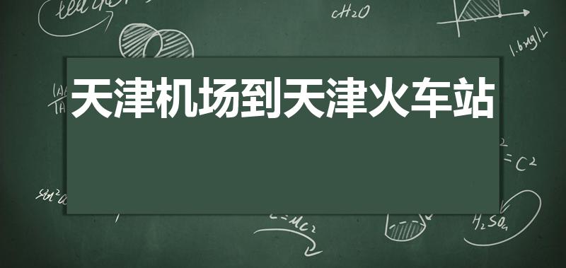 天津机场到天津火车站（天津机场到天津西火车站多长时间）