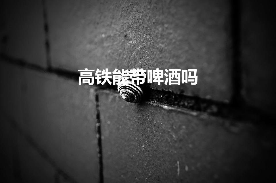 高铁能带啤酒吗（坐高铁可以带啤酒吗）