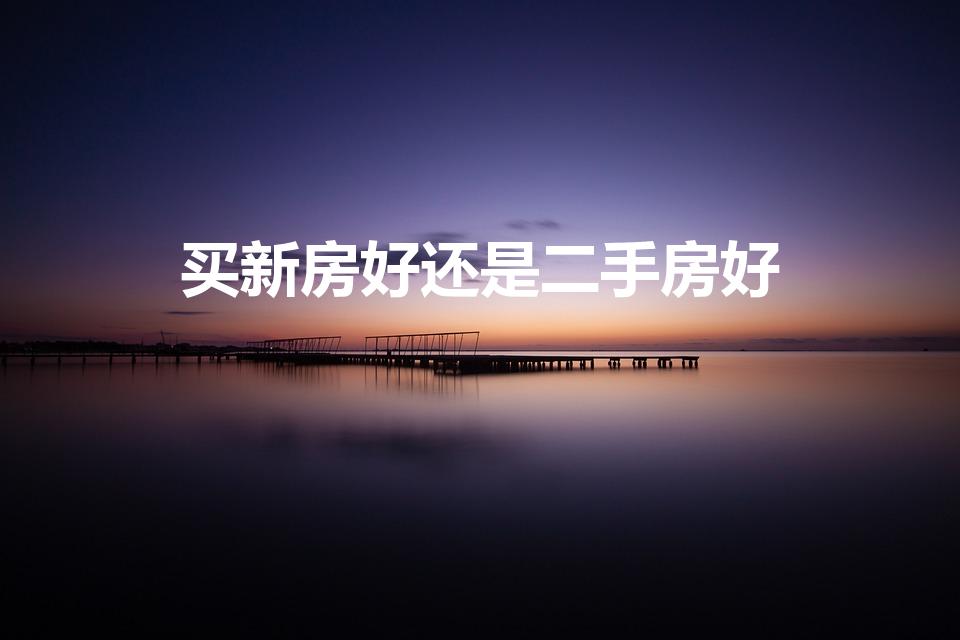 买新房好还是二手房好（买新房好还是买二手房）
