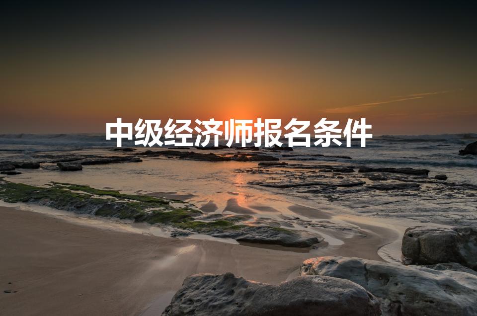 中级经济师报名条件（中级经济师报名条件是什么）