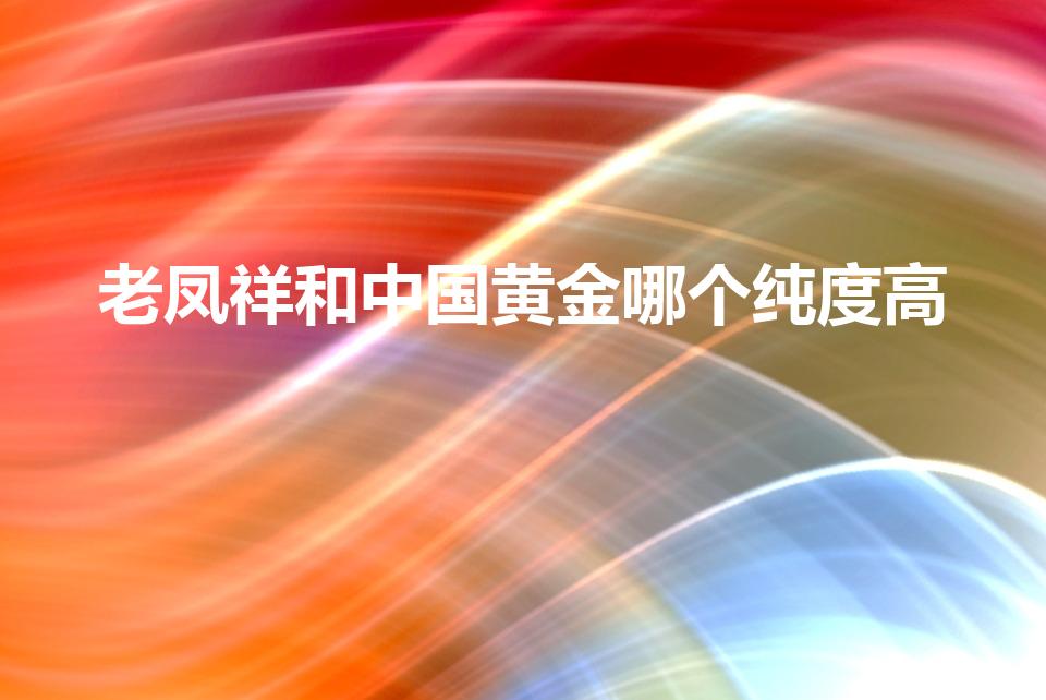 老凤祥和中国黄金哪个纯度高（中国黄金和老凤祥哪个金子纯）