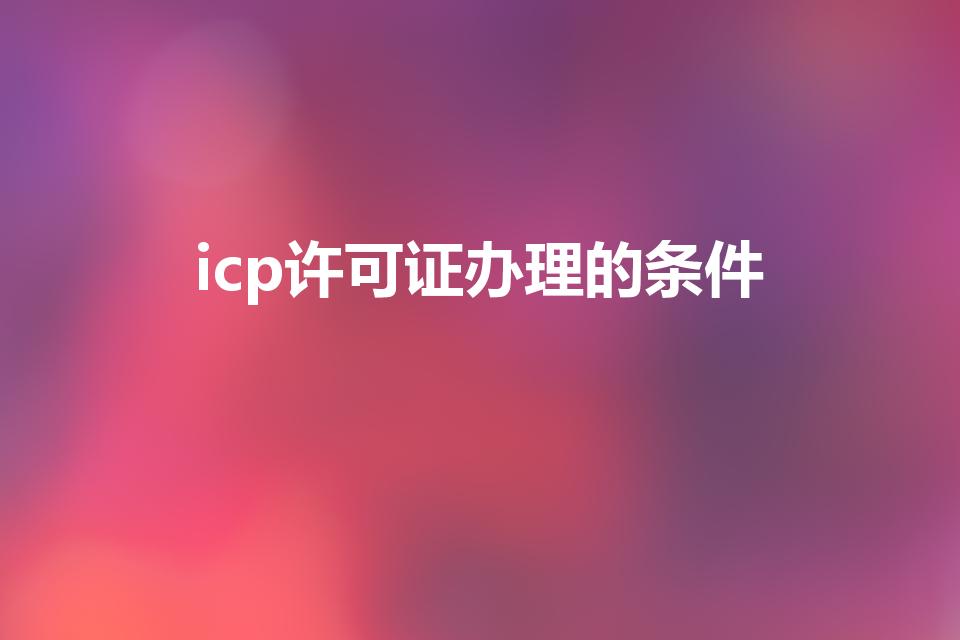 icp许可证办理的条件（ICP许可证办理的条件）