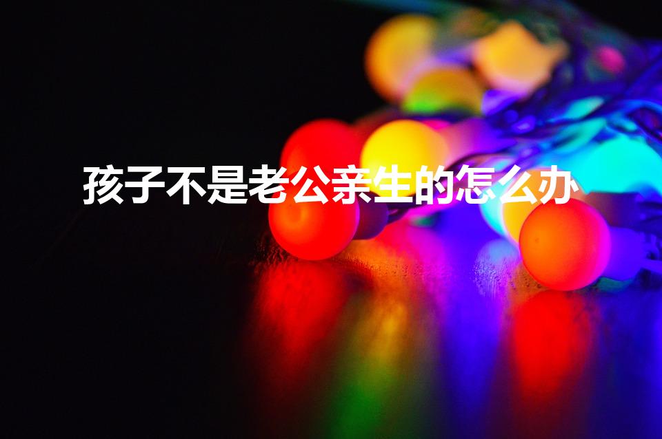 孩子不是老公亲生的怎么办（生了不是老公的孩子怎么办）