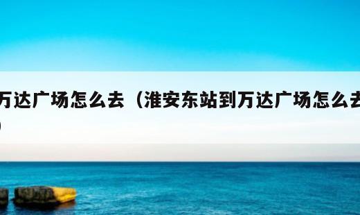 万达广场怎么去？淮安东站到万达广场怎么去