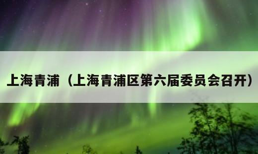 上海青浦？上海青浦区第六届委员会召开