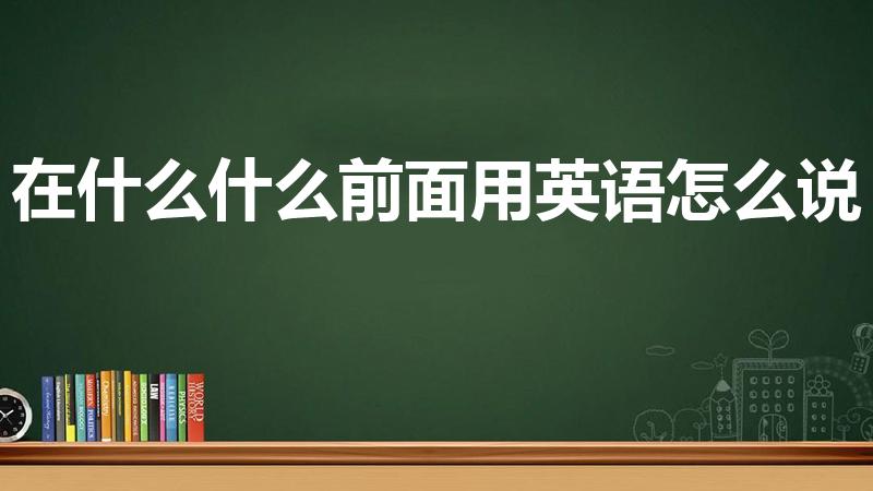 在什么什么前面用英语怎么说（在什么前面用英语怎么说）