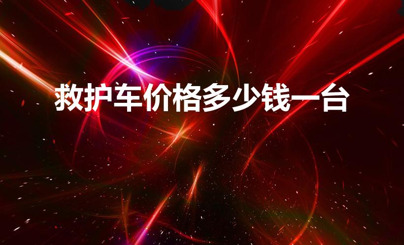 救护车价格多少钱一台（救护车一次多少钱啊）