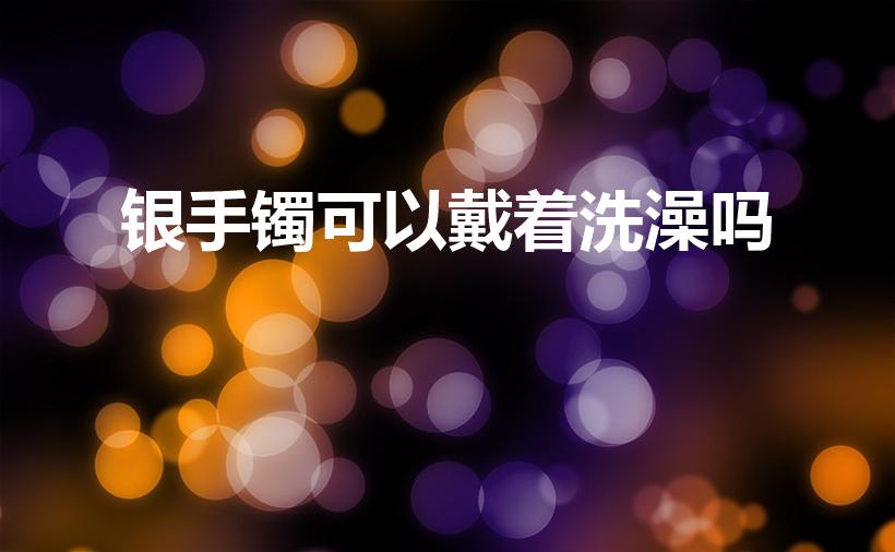 银手镯可以戴着洗澡吗（银手镯洗澡时可以带吗）