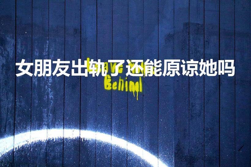 女朋友出轨了还能原谅她吗（女朋友出轨了,我能原谅她吗）