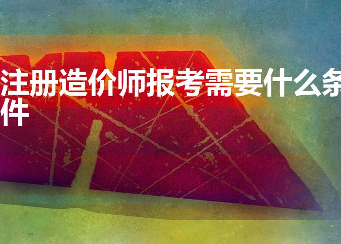 注册造价师报考需要什么条件（报考工程造价师需要什么条件）