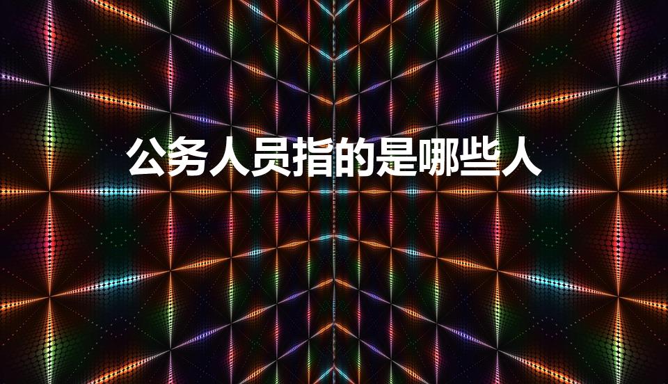公务人员指的是哪些人（公职人员包括哪些人员）