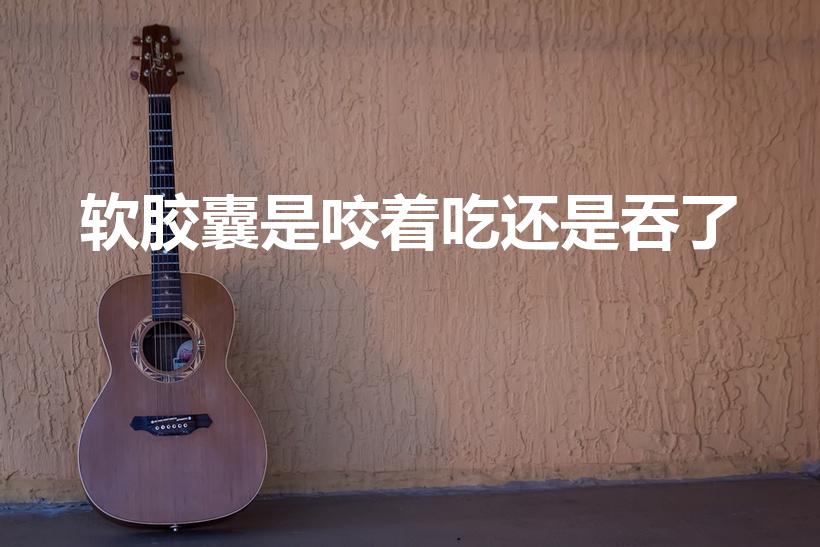 软胶囊是咬着吃还是吞了（vd钙软胶囊可以嚼着吃吗）