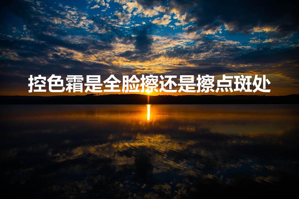 控色霜是全脸擦还是擦点斑处（控色霜的作用与功效）