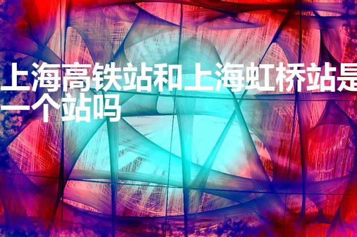 上海高铁站和上海虹桥站是一个站吗（上海高铁站是哪个站）