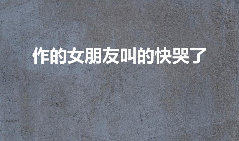 作的女朋友叫的快哭了（做到一半女朋友哭了怎么办）
