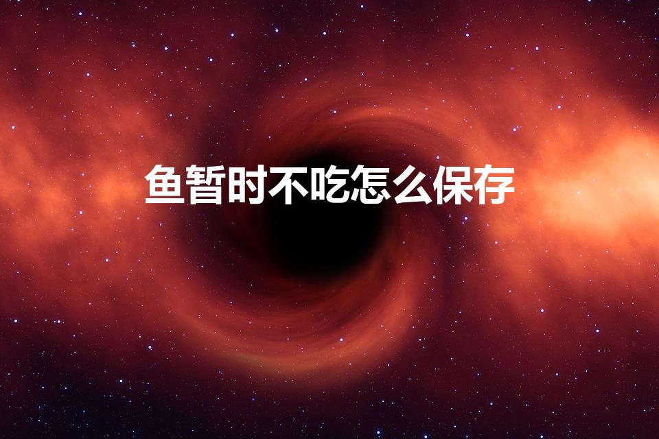 鱼暂时不吃怎么保存（买的鱼暂时不吃如何保存）