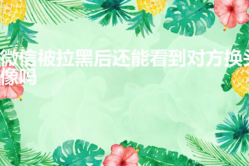 微信被拉黑后还能看到对方换头像吗