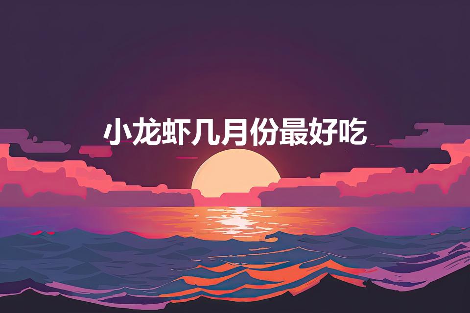 小龙虾几月份最好吃（小龙虾是哪个季节吃的）