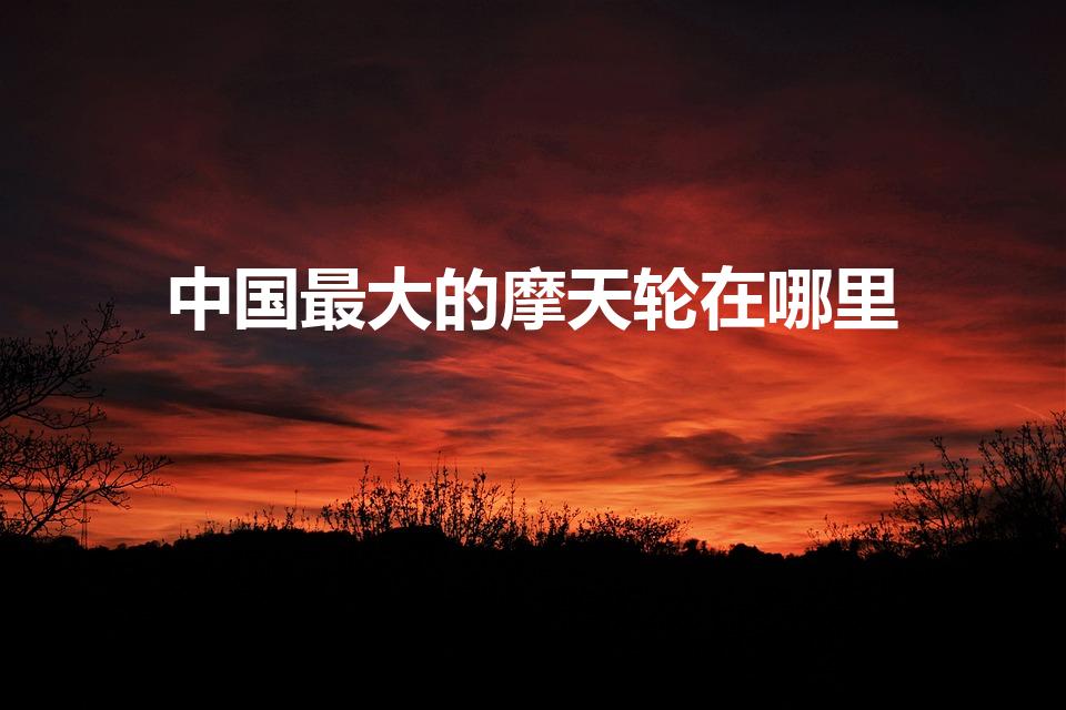中国最大的摩天轮在哪里（中国最高的摩天轮在哪里）