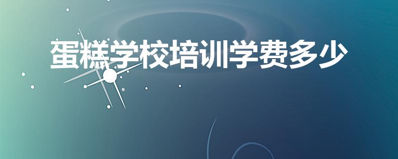 蛋糕学校培训学费多少（学做蛋糕学费要多少钱）