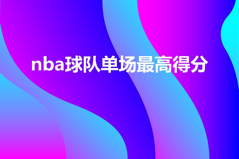 nba球队单场最高得分（nba单节最高得分球队前三名）