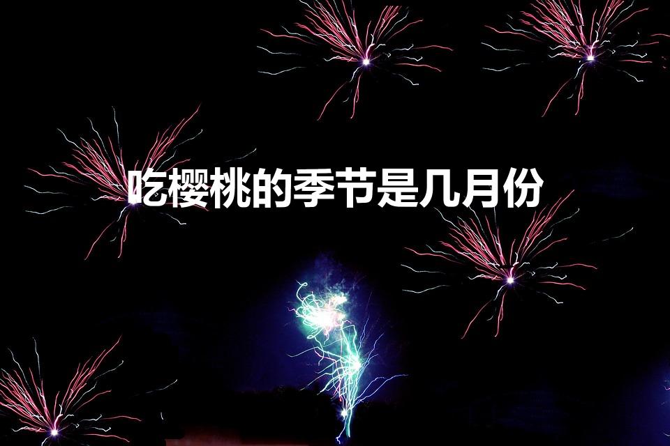 吃樱桃的季节是几月份（樱桃几月份吃才是应季水果）