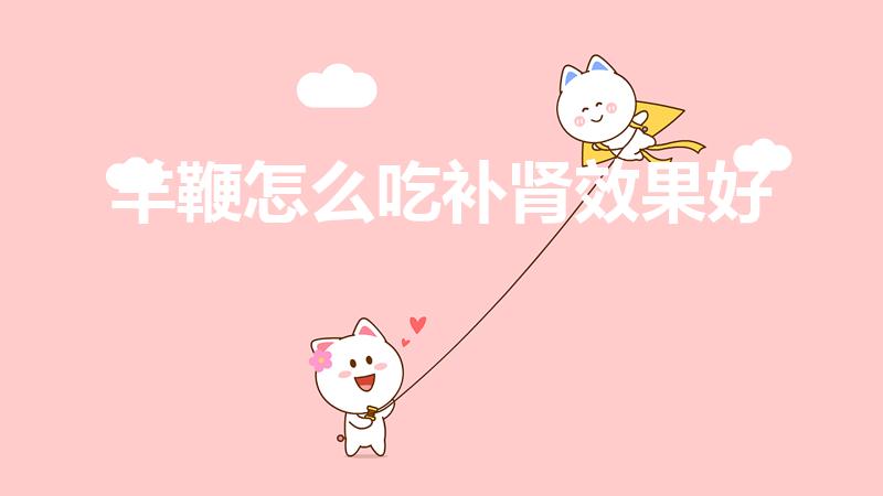 羊鞭怎么吃补肾效果好（羊宝和羊鞭怎么做最好吃又大补）