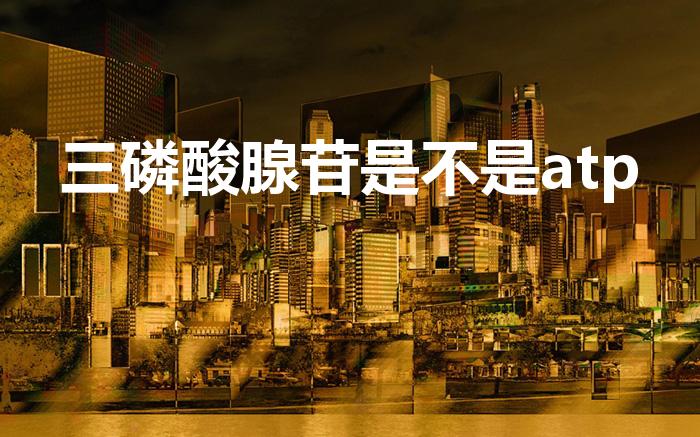 三磷酸腺苷是不是atp（三磷酸腺苷是什么）