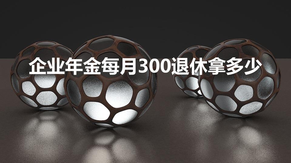 企业年金每月300退休拿多少（企业年金退休能拿多少）