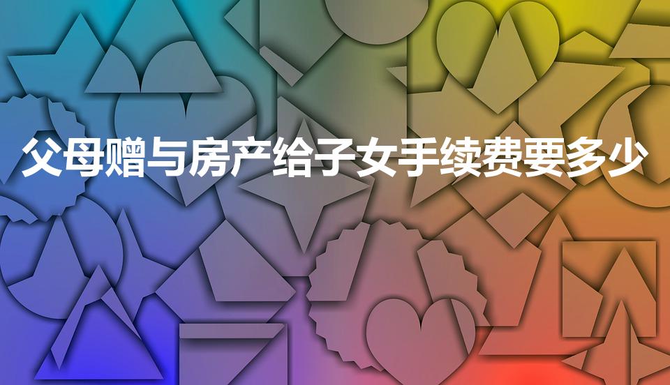 父母赠与房产给子女手续费要多少（房子赠与子女怎么收费）