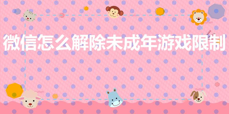 微信怎么解除未成年游戏限制（如何解除未成年游戏限制）