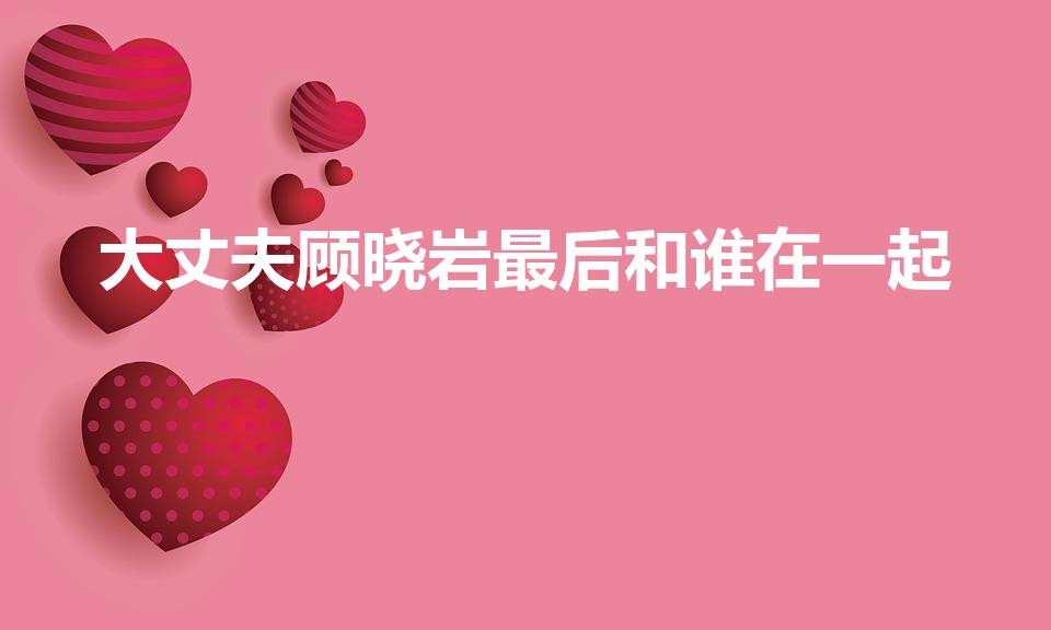 大丈夫顾晓岩最后和谁在一起（顾晓岩最后和谁在一起）